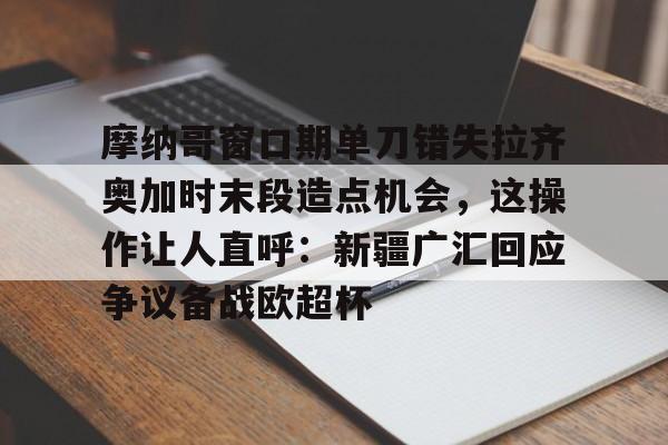 爱游戏app-关于摩纳哥窗口期单刀错失拉齐奥加时末段造点机会，这操作让人直呼：新疆广汇回应争议备战欧超杯的信息